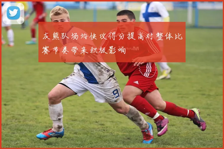 灰熊队场均快攻得分提高对整体比赛节奏带来积极影响