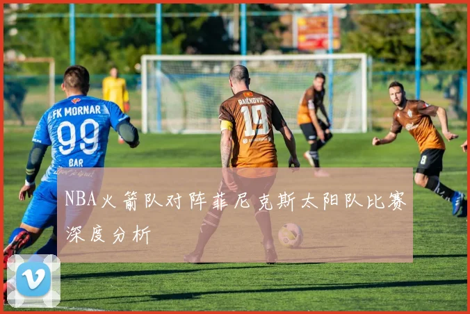 NBA火箭队对阵菲尼克斯太阳队比赛深度分析