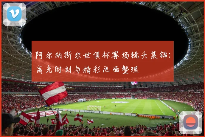 阿尔纳斯尔世俱杯赛场镜头集锦：高光时刻与精彩画面整理