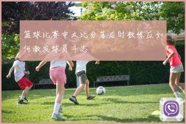篮球比赛中大比分落后时教练应如何激发球员斗志